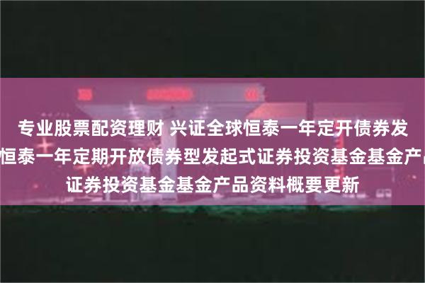 专业股票配资理财 兴证全球恒泰一年定开债券发起式: 兴证全球恒泰一年定期开放债券型发起式证券投资基金基金产品资料概要更新