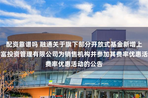 配资靠谱吗 融通关于旗下部分开放式基金新增上海华夏财富投资管理有限公司为销售机构并参加其费率优惠活动的公告