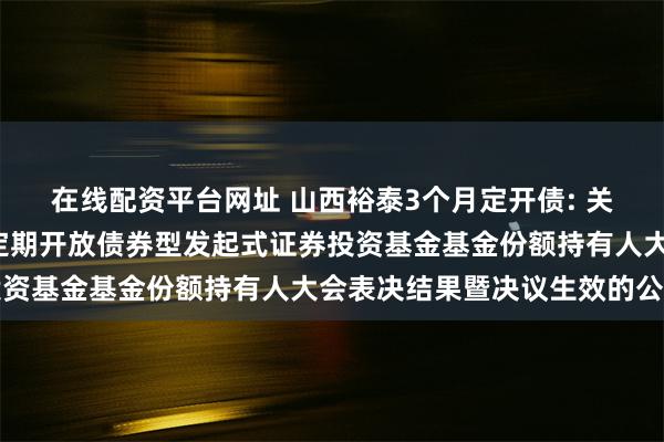 在线配资平台网址 山西裕泰3个月定开债: 关于山西证券裕泰3个月定期开放债券型发起式证券投资基金基金份额持有人大会表决结果暨决议生效的公告