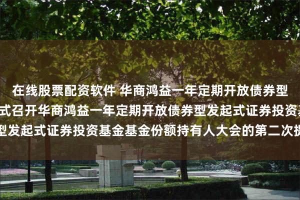 在线股票配资软件 华商鸿益一年定期开放债券型发起式: 关于以通讯方式召开华商鸿益一年定期开放债券型发起式证券投资基金基金份额持有人大会的第二次提示性公告