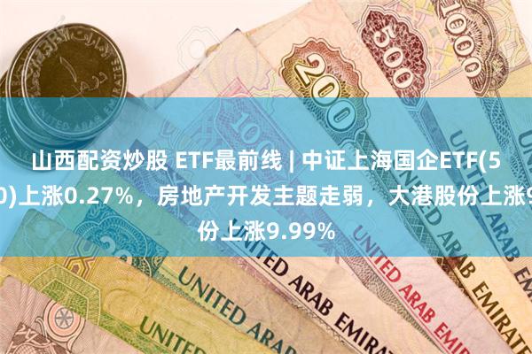 山西配资炒股 ETF最前线 | 中证上海国企ETF(510810)上涨0.27%，房地产开发主题走弱，大港股份上涨9.99%