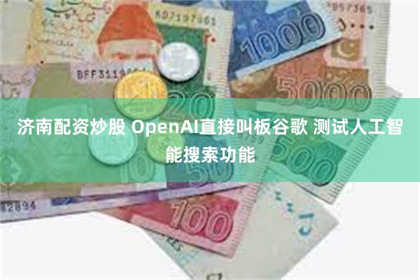 济南配资炒股 OpenAI直接叫板谷歌 测试人工智能搜索功能