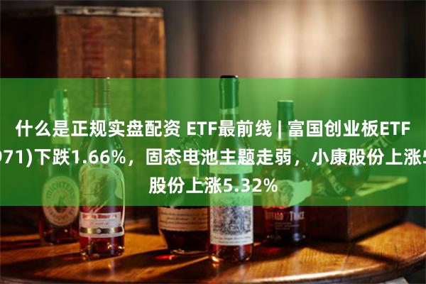 什么是正规实盘配资 ETF最前线 | 富国创业板ETF(159971)下跌1.66%，固态电池主题走弱，小康股份上涨5.32%