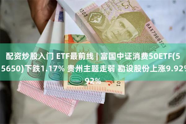 配资炒股入门 ETF最前线 | 富国中证消费50ETF(515650)下跌1.17% 贵州主题走弱 勘设股份上涨9.92%