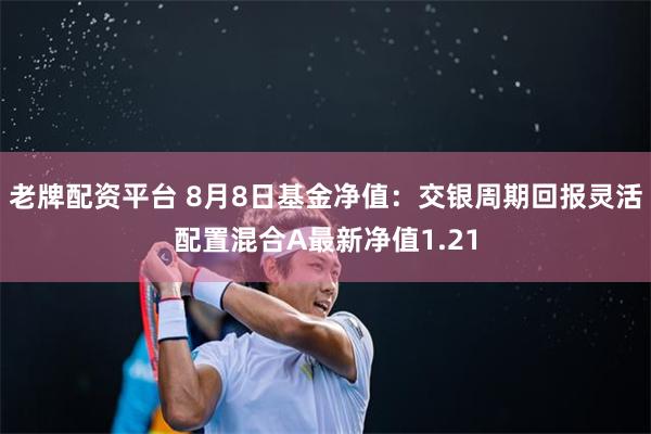 老牌配资平台 8月8日基金净值：交银周期回报灵活配置混合A最新净值1.21