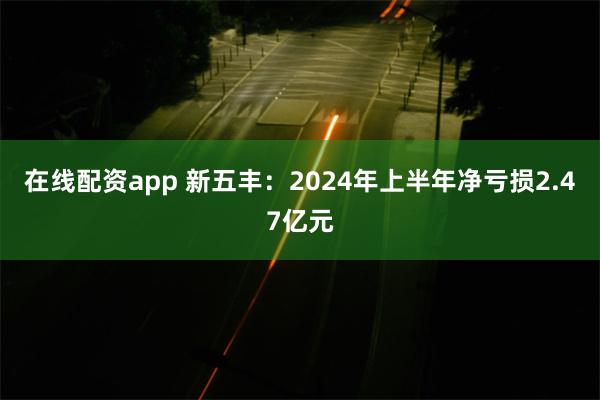 在线配资app 新五丰：2024年上半年净亏损2.47亿元