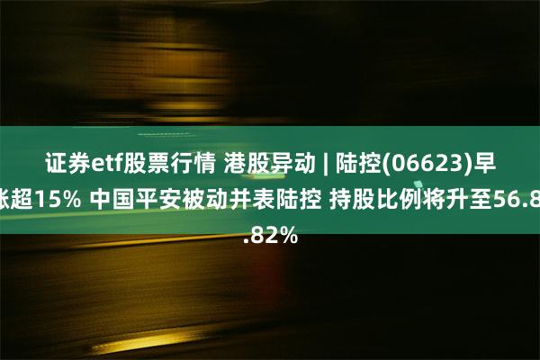 证券etf股票行情 港股异动 | 陆控(06623)早盘涨超15% 中国平安被动并表陆控 持股比例将升至56.82%