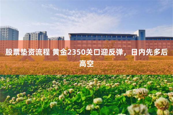 股票垫资流程 黄金2350关口迎反弹，日内先多后高空