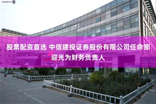 股票配资首选 中信建投证券股份有限公司任命邹迎光为财务负责人