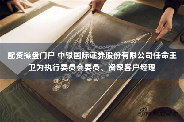 配资操盘门户 中银国际证券股份有限公司任命王卫为执行委员会委员、资深客户经理