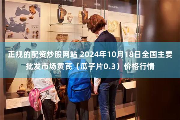 正规的配资炒股网站 2024年10月18日全国主要批发市场黄芪（瓜子片0.3）价格行情