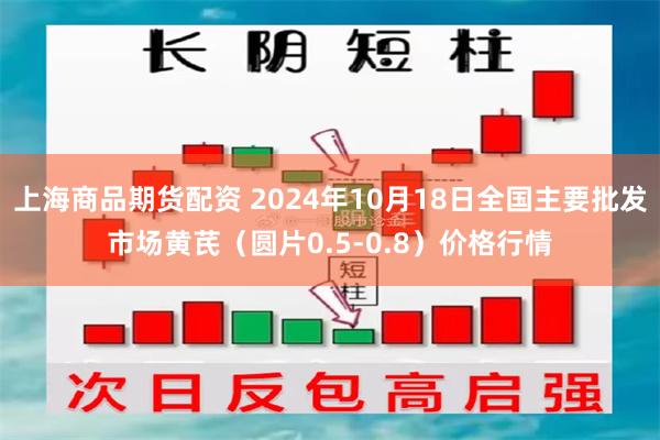 上海商品期货配资 2024年10月18日全国主要批发市场黄芪（圆片0.5-0.8）价格行情