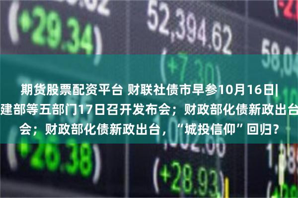 期货股票配资平台 财联社债市早参10月16日| 房地产要放大招？住建部等五部门17日召开发布会；财政部化债新政出台，“城投信仰”回归？