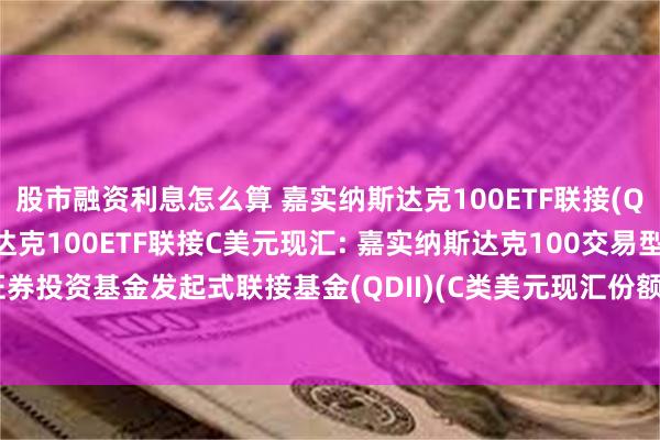 股市融资利息怎么算 嘉实纳斯达克100ETF联接(QDII)A人民币,嘉实纳斯达克100ETF联接C美元现汇: 嘉实纳斯达克100交易型开放式指数证券投资基金发起式联接基金(QDII)(C类美元现汇份额)基金产品资料概要更新(2024年10月30日)