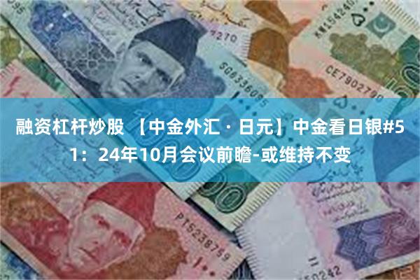 融资杠杆炒股 【中金外汇 · 日元】中金看日银#51：24年10月会议前瞻-或维持不变