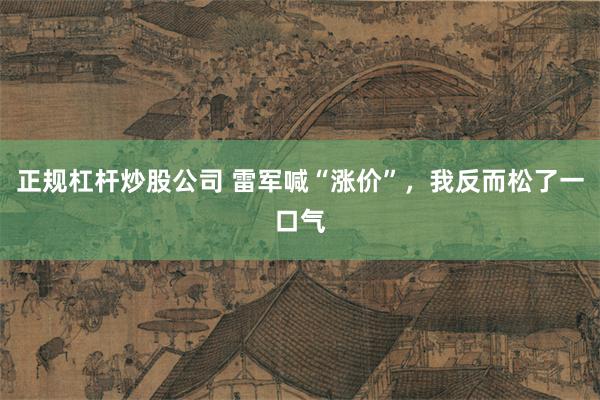 正规杠杆炒股公司 雷军喊“涨价”，我反而松了一口气