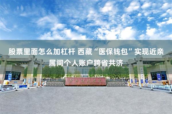 股票里面怎么加杠杆 西藏“医保钱包”实现近亲属间个人账户跨省共济