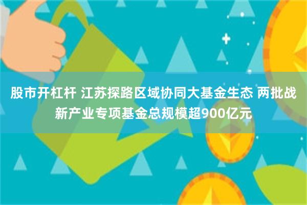 股市开杠杆 江苏探路区域协同大基金生态 两批战新产业专项基金总规模超900亿元