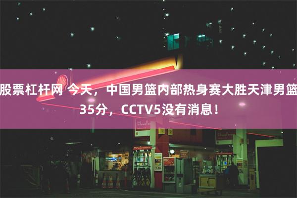 股票杠杆网 今天，中国男篮内部热身赛大胜天津男篮35分，CCTV5没有消息！