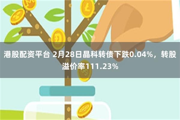 港股配资平台 2月28日晶科转债下跌0.04%，转股溢价率111.23%