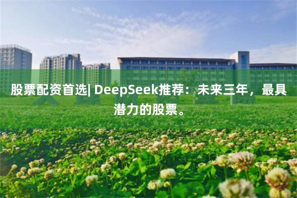 股票配资首选| DeepSeek推荐：未来三年，最具潜力的股票。