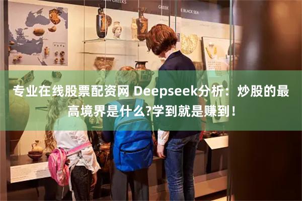 专业在线股票配资网 Deepseek分析：炒股的最高境界是什么?学到就是赚到！