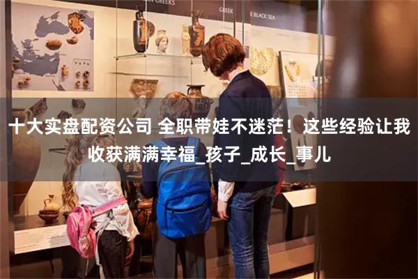 十大实盘配资公司 全职带娃不迷茫！这些经验让我收获满满幸福_孩子_成长_事儿
